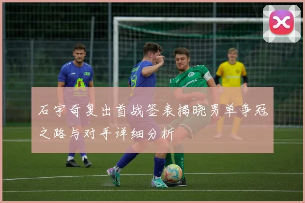 石宇奇复出首战签表揭晓男单争冠之路与对手详细分析
