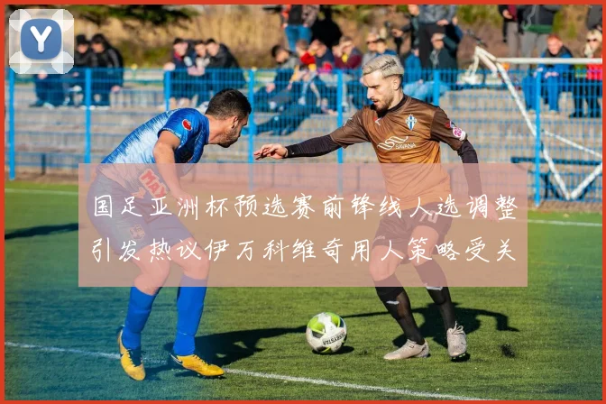 国足亚洲杯预选赛前锋线人选调整引发热议伊万科维奇用人策略受关注