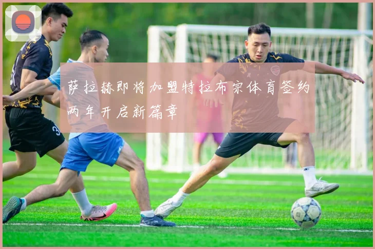 萨拉赫即将加盟特拉布宗体育签约两年开启新篇章