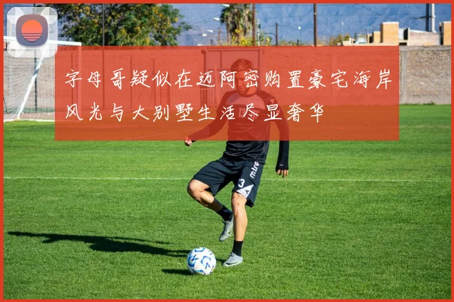 字母哥疑似在迈阿密购置豪宅海岸风光与大别墅生活尽显奢华