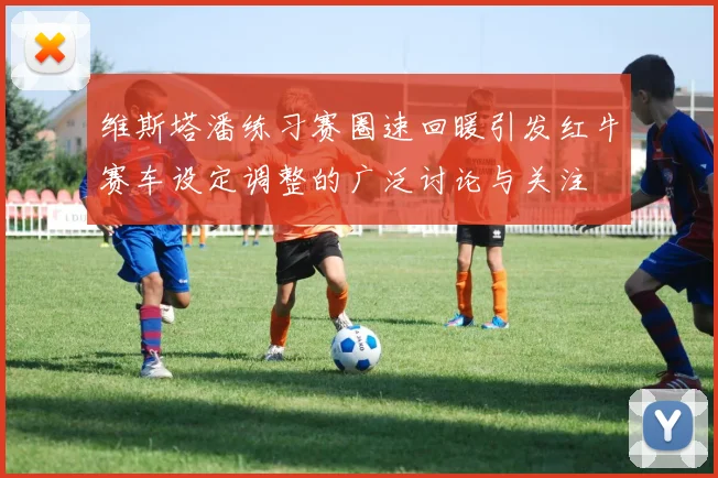 维斯塔潘练习赛圈速回暖引发红牛赛车设定调整的广泛讨论与关注